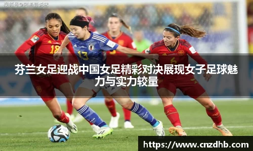 芬兰女足迎战中国女足精彩对决展现女子足球魅力与实力较量